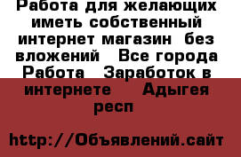  Работа для желающих иметь собственный интернет магазин, без вложений - Все города Работа » Заработок в интернете   . Адыгея респ.